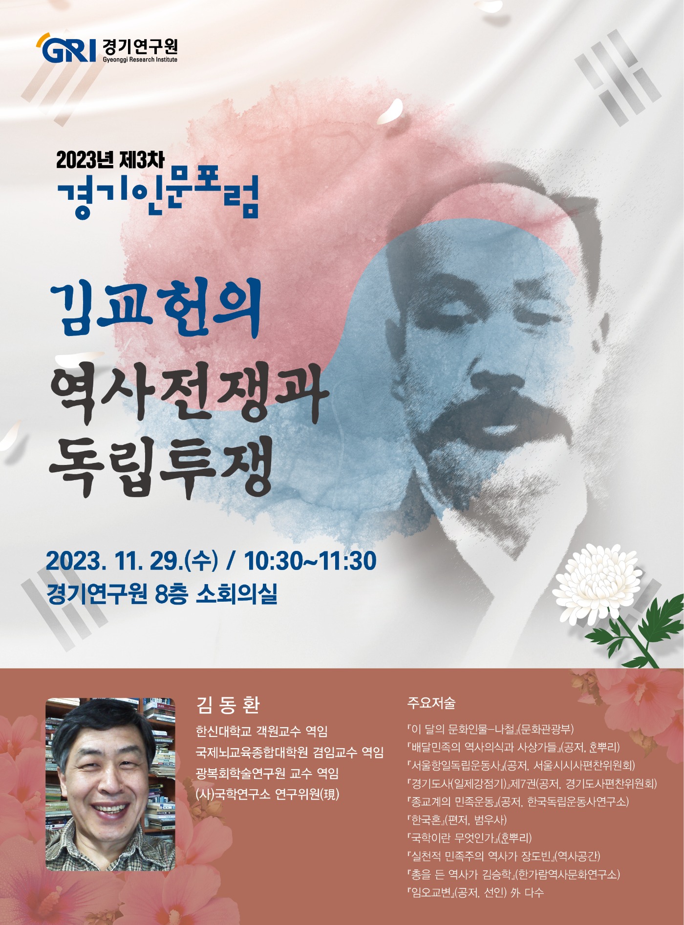 GRI 경기연구원. 2023년 제3차 경기인문포럼. 김교헌의 역사전쟁과 독립투쟁. 2023.11.29.(수)/10:30~11:30. 경기연구원 8층 소회의실. 김동환. 한신대학교 객원교수 역임. 국제뇌교육종합대학원 겸임교수 역임. 광복회학술연구원 교수 역임. (사)국학연구소 연구위원전. 주요저술 '이 달의 문화인물-나철'(문화관광부), '배달민족의 역사의식과 사상가들'(공저,한뿌리),'서울항일독립운동사'(공저,서울시시사편찬위원회),'경기도사(일제강점기)'제7권(공저,경기도사편찬위원회),'종교계의 민족운동'(공저,한국독립운동사연구소),'한국혼'(편저,범우사),'국학이란 무엇인가'(한뿌리),'실천적 민족주의 역사가 장도빈'(역사공간),'총을 든 역사가 김승학'(한가람역사문화연구소),'임오교변'(공저,선인) 외 다수