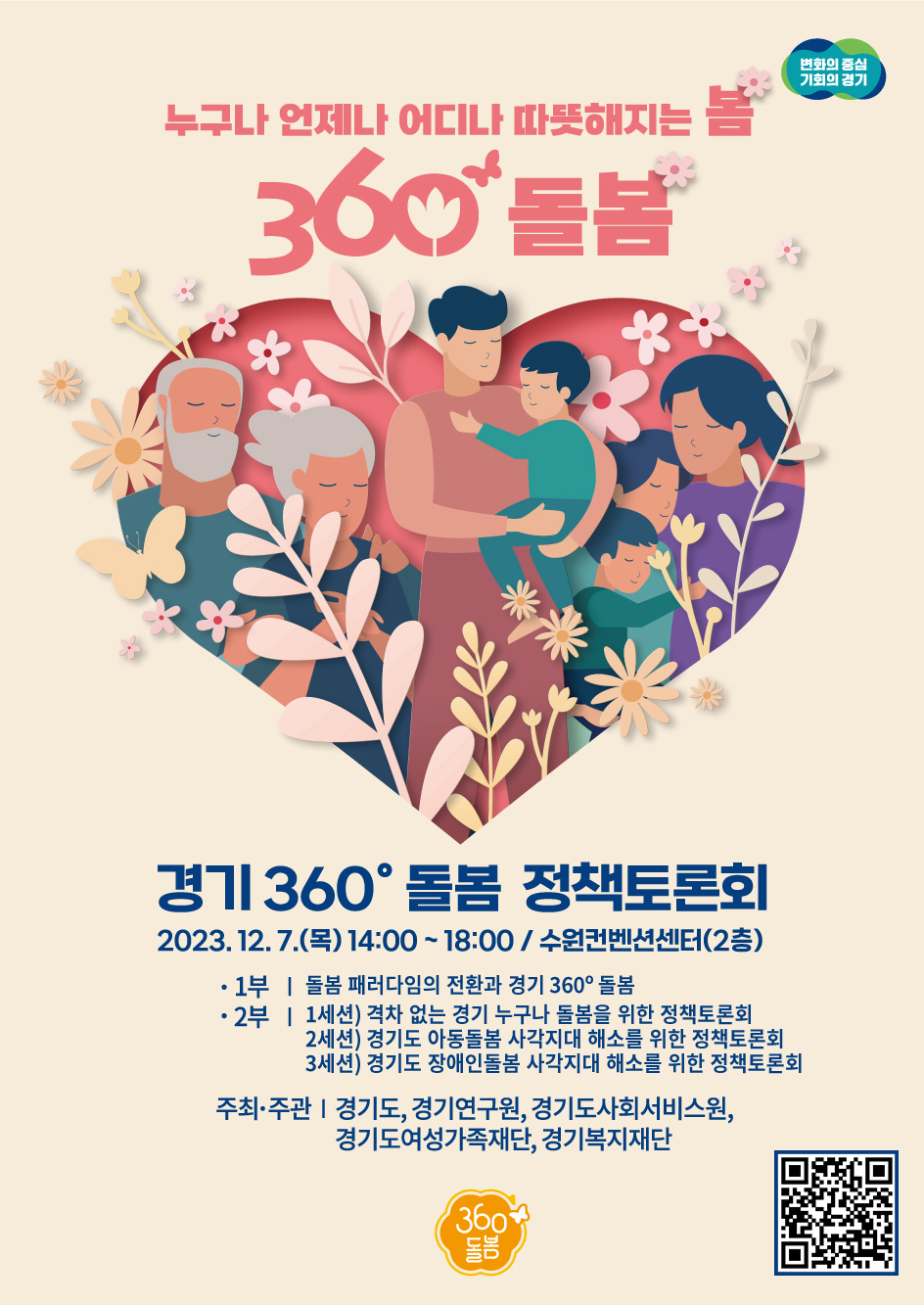 누구나 언제나 어디나 따듯해지는 봄. 360 돌봄. 변화의 중심 기회의 경기. 경기360˚ 돌봄 정책토론회. 2023.12.7.(목) 14:00~18:00/수원컨벤션센터(2층) ㅇ1부-돌봄 패러다임의 전환과 경기360˚ 돌봄. 2부-1세션) 격차 없는 경기 누구나 돌봄을 위한 정책토론회, 2세션)경기도 아동돌봄 사각지대 해소를 위한 정책토론회, 3세션)경기도 장애인돌봄 사각지대 해소를 위한 정책토론회. 주최,주관|경기도, 경기연구원, 경기도사회서비스원,경기도여성가족재단, 경기복지재단. 360돌봄. QR코드 - https://www.youtube.com/live/B5w2nhGQmrU?si=NcmxTMfQzJ7ZqZMn 바로가기