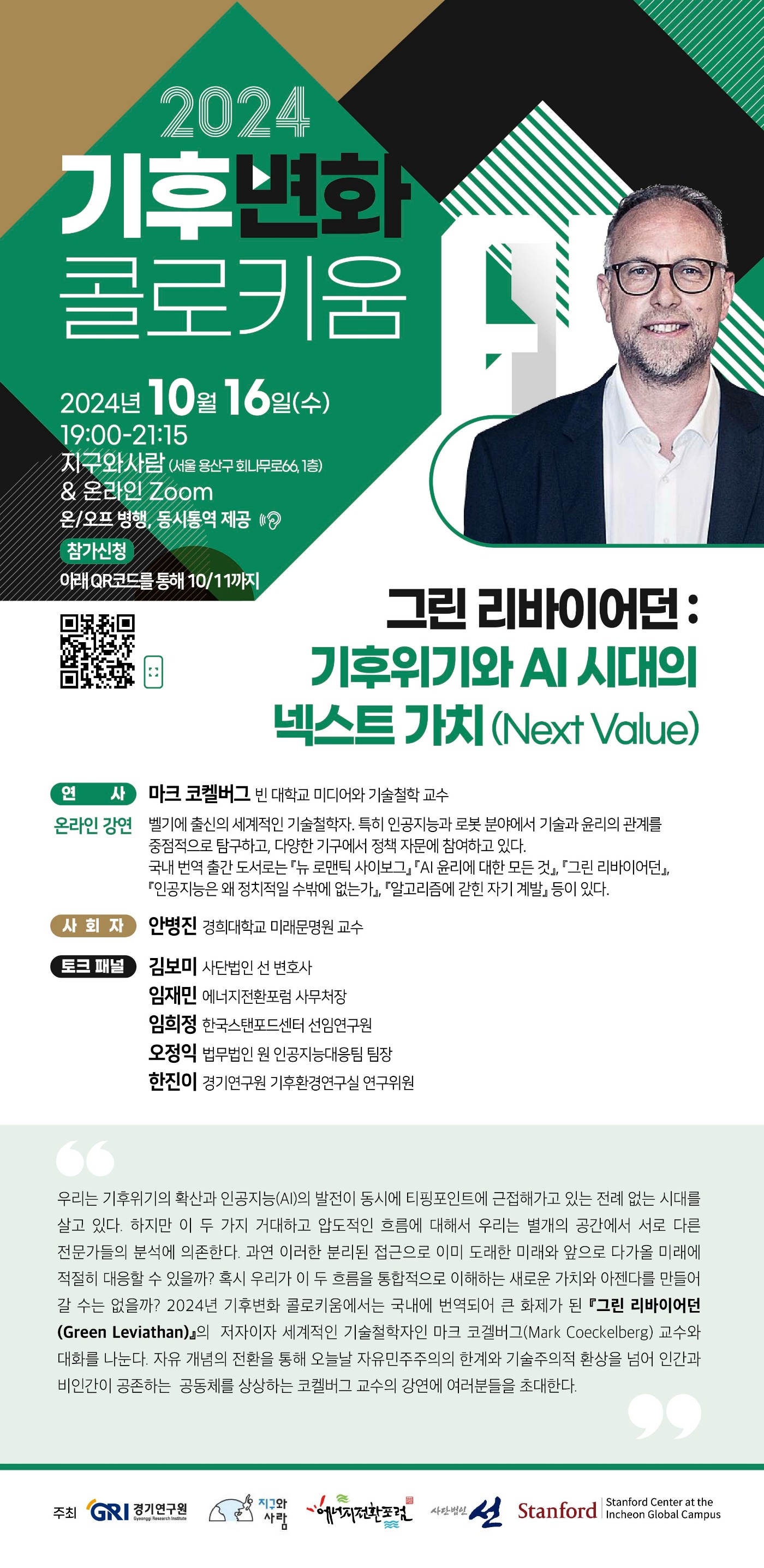2024 기후변화 콜로키움
2024년 10월 16일 (수) 19:00-21:15
지구와 사람 (서울 용산구 회나무로 66, 1층) & 온라인 Zoom 온/오프 병행, 동시통역 제공
참가신청 아래 QR코드를 통해 10/11까지
참가신청 QR코드 링크 https://docs.google.com/forms/d/e/1FAIpQLScNlfhPVNrvL-hDfweIWr0iesthdj2-utg8Ck40k8aiERQq5Q/viewform
그린 리바이어던:기후위기와 AI 시대의 넥스트 가치 (Next Value)
연사 - 마크 코켈버그 빈 대학교 미디어와 기술철학 교수
온라인 강연 - 벨기에 출신의 세계적인 기술철학자. 특히 인공지능과 로봇 분야에서 기술과 윤리의 관계를 중점적으로 탐구하고, 다양한 기구에서 정책 자문에 참여하고 있다. 국내 번역 출간 도서로는 '뉴 로맨틱 사이보그', 'AI 윤리에 대한 모든 것'. '그린 리바이어던', '인공지능은 왜 정치적일 수 밖에 없는가', '알고리즘에 갇힌 자기 계발' 등이 있다.
사회자 - 안병진 경희대학교 미래문명원 교수
토크 패널 - 김보미 사단법인 선 변호사, 임재민 에너지전환포럼 사무처장, 임희정 한국스탠포드센터 선임연구원, 오정익 법무법인 원 인공지능대응팀 팀장, 한진이 경기연구원 기후환경연구실 연구위원
우리는 기후위기의 확산과 인공지능 (AI)의 발전이 동시에 티핑포인트에 근접해가고 있는 전례 없는 시대를 살고 있다. 하지만 이 두가지 거대하고 압도적인 흐름에 대해서 우리는 별개의 공간에서 서로 다른 전문가들의 분석에 의존한다. 과연 이러한 분리된 접근으로 이미 도래한 미래와 앞으로 다가올 미래에 적절히 대응할 수 있을까? 혹시 우리가 이 두 흐름을 통합적으로 이해하는 새로운 가치와 아젠다를 만들어 갈 수는 없을까? 2024년 기후변화 콜로키움에서는 국내에 번역되어 큰 화제가 된 '그린 리바이어던 (Green Leviathan)'의 저자이자 세계적인 기술철학자인 마크 코겔버그 (Mark Coeckelberg) 교수와 대화를 나눈다. 자유 개념의 전환을 통해 오늘날 자유 민주주의의 한계와 기술주의적 환상을 넘어 인간과 비인간이 공존하는 공동체를 상상하는 코켈버그 교수의 강연에 여러분들을 초대한다.
