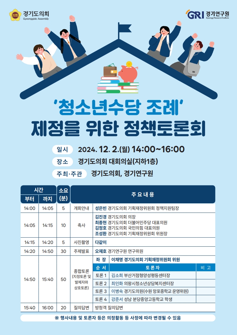 '청소년수당 조례' 제정을 위한 정책토론회
2024.12.2(월) 14:00~16:00
장소 경기도의회 대회의실 (지하1층)
주최/주관 경기도의회, 경기연구원
14:00 부터 14:05 까지 5분 소요, 개회 안내 - 성은빈 경기도의회 기획재정위원회 정책지원팀장
14:05 부터 14:15 까지 10분 소요, 축사 - 김진경 경기도의회 의장, 최종현 경기도의회 더불어민주당 대표의원, 김정호 경기도의회 국민의힘 대표의원, 조성환 경기도의회 기획재정위원회 위원장
14:15 부터 14:20 까지 5분 소요, 사진촬영 - 다같이
14:20 부터 14:50 까지 30분 소요, 주제발표 - 오재호 경기연구원 연구위원
14:50 부터 15:40 까지 50분 소요, 종합토론(지정토론 및 발제자와 상호토론) 좌장: 이채명 경기도의회 기획재정위원회 위원, 토론1: 김소희 부산거점형양성평등센터장, 토론2: 최인화 의왕시청소년상담복지센터장, 토론3: 이병숙 경기도의원(수원 망포중학교 운영위원), 토론4: 강준서 성남 분당중앙고등학교 학생
15:40 부터 16:00 까지 20분 소요, 질의답변 - 방청객 질의답변
*행사내용 및 토론자 등은 의정활동 등 사정에 따라 변경될 수 있음