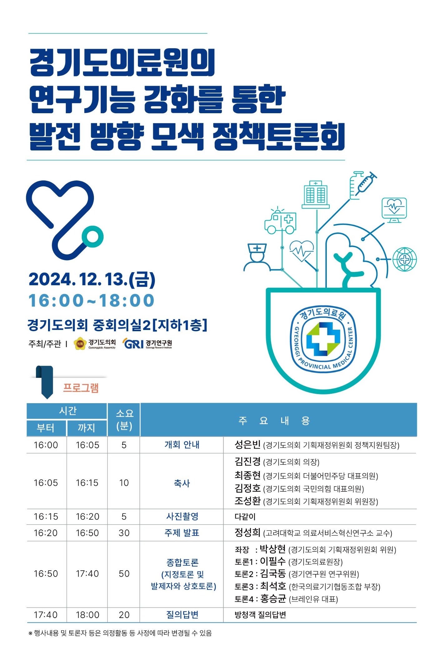 경기도의료원의 연구기능 강화를 통한 발전 방향 모색 정책토론회
2024.12.13(금) 16:00~18:00 경기도의회 중회의실2 [지하1층]
주최/주관 경기도의회, 경기연구원
프로그램
16:00 부터 16:05 까지 5분 소요, 개회 안내 - 성은빈 경기도의회 기획재정위원회 정책지원팀장
16:05 부터 16:15 까지 10분 소요, 축사 - 김진경 경기도의회 의장, 최종현 경기도의회 더불어민주당 대표의원, 김정호 경기도의회 국민의힘 대표의원, 조성환 경기도의회 기획재정위원회 위원장
16:15 부터 16:20 까지 5분 소요, 사진촬영 - 다같이
16:20 부터 16:50 까지 30분 소요, 주제발표 - 정성희 고려대학교 의료서비스혁신연구소 교수
16:50 부터 17:40 까지 50분 소요, 종합토론(지정토론 및 발제자와 상호토론) 좌장: 박상현 경기도의회 기획재정위원회 위원, 토론1: 이필수 경기도의료원장, 토론2: 김국동 경기연구원 연구위원, 토론3: 최석호 한국의료기기협동조합 부장, 토론4: 홍승균 브레인유 대표
17:40 부터 18:00 까지 20분 소요, 질의답변 - 방청객 질의답변
*행사내용 및 토론자 등은 의정활동 등 사정에 따라 변경될 수 있음