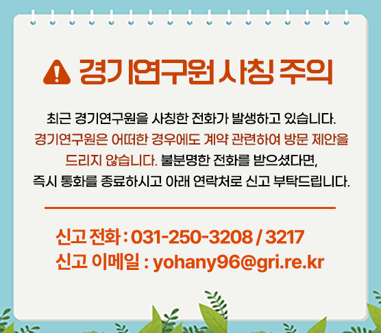 <경기연구원 사칭 주의>
최근 경기연구원을 사칭한 전화가 발생하고 있습니다.
경기연구원은 어떠한 경우에도 계약 관련하여 방문 제안을 드리지 않습니다.
불분명한 전화를 받으셨다면,
즉시 통화를 종료하시고 아래 연락처로 신고 부탁드립니다.

신고 전화 : 031-250-3208 / 3217
신고 이메일 : yohany96@gri.re.kr