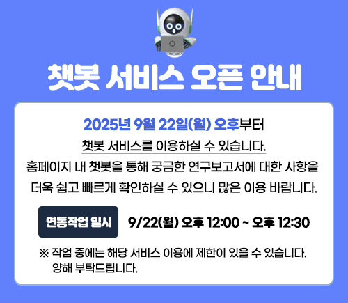 도민이 연구성과와 주요 정보를 보다 쉽고 편리하게 활용할 수 있도록 홈페이지 내 AI 챗봇 서비스를 2025년 9월 22일(월) 오후부터 정식 운영하게 되어 안내드립니다.
▶ 주요 기능 안내
1. FAQ, 업무담당자 안내 : 행정 및 연구 분야별 자주 묻는 질문 제공
2. AI 기반 연구보고서 검색
- 도민의 자연어 질문을 AI가 이해하여, 경기연구원이 발간한 연구보고서 중 관련된 내용을 찾아 보고서 제목과 함께 핵심 내용을 안내하는 기능입니다.
▶ 서비스 오픈 일정
- 운영 시작: 2025년 9월 22일(월) 오후
- 이용 방법: 경기연구원 홈페이지 우측 하단 챗봇 버튼 클릭
※ 9월 22일(월) 12:00~12:30에는 연동 작업으로 서비스 이용이 제한될 수 있음