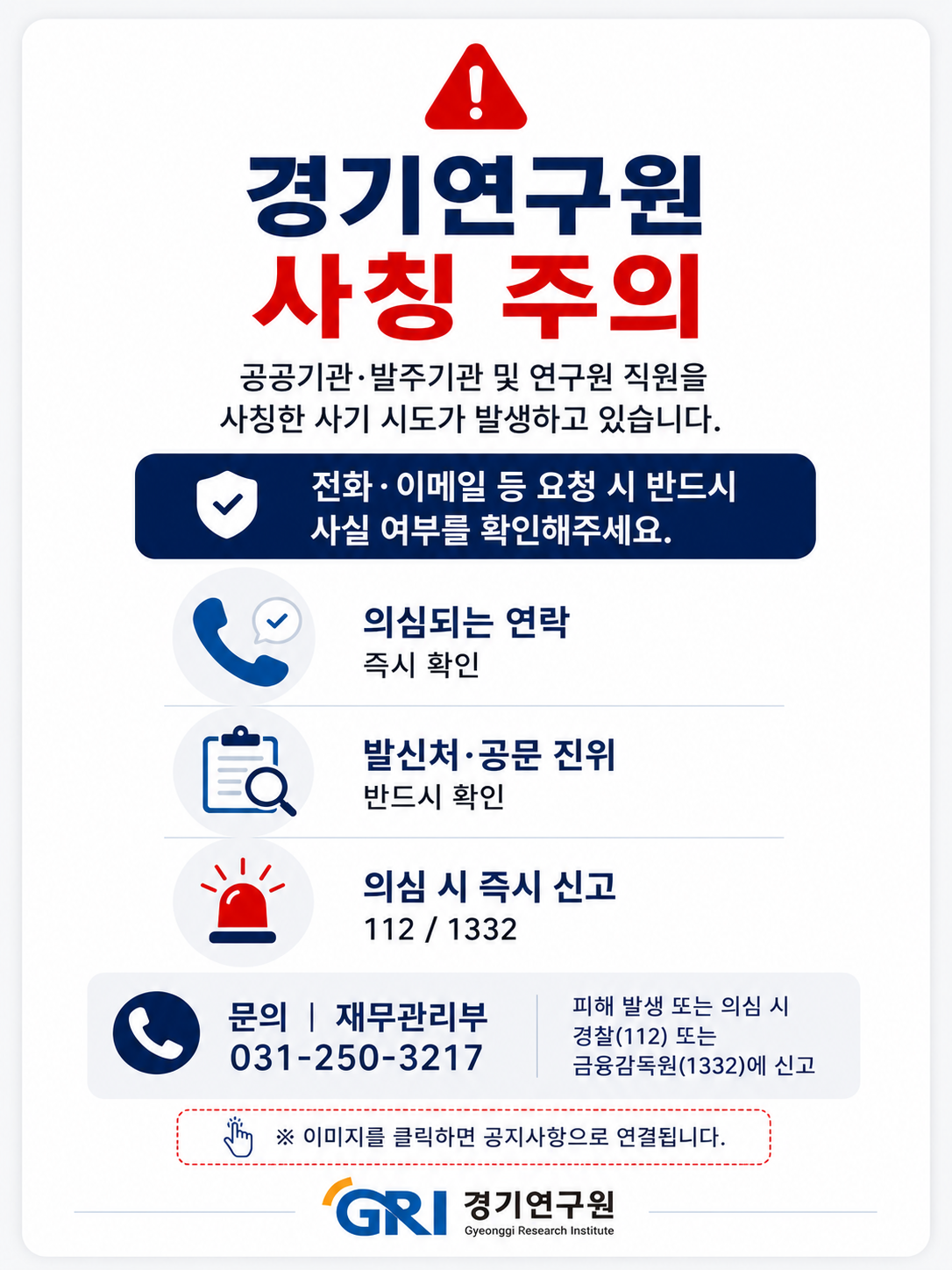 경기연구원에서 알려드립니다.




1. 모든 물품.용역발주 및 계약은 공식절차에 따라 진행되며, 개인명의 연락처나 비공식 이메일을 통해 발주하지 않습니다.

2. 개인 휴대전화로 구매 및 납품 요청, 선입금 요구를 하지 않으며, 이와 유사한 연락을 받은 경우 경기연구원 담당부서를 통해 반드시 사실여부를 확인해 주시기 바랍니다.

3. 의심스러운 발주요청이 있을 경우, 계약체결 및 물품납품 전 즉시 확인을 요청드립니다.




[기관 사칭 사기 피해예방 수칙]

- 발신처/공문 진위 확인 : 경기연구원 재무관리부(☎031-250-3217)

- 경찰 즉시 신고 : 피해발생 및 유선연락 시 경찰(112) 또는 금융감독원(1332)에 즉시 신고