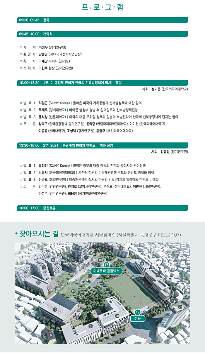 프로~. 9시30분부터 9시45분까지 등록. 9시45분부터 10시까지 개막식. 시회 이성우(경기연구원), 환영사 강준영(HK+국가전략사업단장), 축사 이재강 부지사(경기도), 개회사 이한주 원장(경기연구원). 10시부터 12시30분까지 1부:미 행정부 변화가 한국의 신북방정책에 미치는 영향. 사회 정기웅(한국외국어대학교). 발표1 최원근(SUNY Korea) 돌아온 미국의 가치동맹과 신북방정책에 대한 함의. 발표2 주재우(경희대학교) 바이든 행정부 출범 후 일대일로와 신북방정책전망. 발표3 윤석상(선문대학교) 미국의 대중 포위망 정책과 일본의 북방전략이 한국의 신북방정책에 던지는 함의. 토론 강택구(한국환경정책, 평가연구원), 윤익중(한림국제대학원대학교), 이기현(한국외국어대학교), 이동윤(신라대학교), 조성택(경기연구원), 황영주(부산외국어대학교). 13시30분부터 16시까지 2부:2021 미중관계의 변화와 한반도 비핵화 전망. 사회 김동성(경기연구원). 발표1 홍정민(SUNY Korea) 바이든 정부의 대중 정책의 전환과 동아시아 관여정책. 발표2 박홍서(한국외국어대학교) 시진핑 정권의 미중패권경쟁 구도와 한반도 비핵화 정책. 발표3 신종호(인천연구원), 안지호(고양시정연구원), 우준모(선문대학교), 이민규(서울연구원), 이성우(경기연구원), 최용환(국가안보전략연구원). 16시부터 17시까지 종합토론. 찾아오시는 길 한국외국어대학교 서울캠퍼스(서울특별시 동대문구 이문로 107). 17미네르바 콤플렉스. 19정문.
