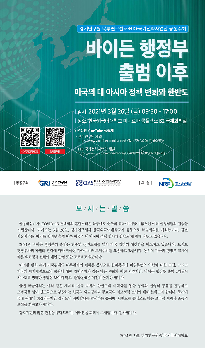 경기연구원 북부연구센터, HK+국가전략사업단 공동주최 바이든 행정부 출범 이후 미국의 대 아시아 정책 변화와 한반도. 일시:2021년 3월 26일 금요일 9시30분부터 17시ㅣ까지. 장소 한국외국어대학교 미네르바 콤플렉스 B2 국제회의실. 온라인 유튜브 생중계. 경기연구원채널(https://youtube.com/channel/UCMrnR2v0a2ZxJFFjgjA47Tw), HK+국가전략사업단 채널(https://youtube.com/channel/UCAKIeKYTlGCD5a1I4dQsu4Q) 모시는 말씀. 안녕하십니까. COVID-19 팬데믹의 혼란스러운 와중에도 연구와 교육에 여념이 없으신 여러 선생님들의 건승을 기원합니다. 다가오는 3월 26일, 경기연구원과 한국외국어대학교가 공동으로 학술회의를 개최합니다. 금번 학술회의는 '바이든 행정부 출범 이후 미국의 대 아시아 정책 변화와 한반도'에 관해 다루고 있습니다. 2021년 바이든 행정부의 출범은 단순한 정권교체를 넘어 미국 정책의 대전환을 예고하고 있습니다. 트럼프 행정부와의 차별화 전략에 따라 미국은 다자주의와 도덕주의를 표방하고 있습니다. 동시에 미국의 행정부 교체에 따른 외교정책 전환에 대한 관심 또한 고조되고 있습니다. 이러한 변화 속에 미중관계와 미북관계의 변화를 중심으로 한미동맹과 미일동맹의 역할에 대한 조정, 그리고 미국의 다자협력으로의 복귀에 대한 정책의지와 같은 많은 변화가 예견 되었지만, 바이든 행정부 출범 2개월이 지나도록 명확한 방향은 보이지 않고, 불확실성은 여전히 높기만 합니다. 금번 학술회의는 이와 같은 세계적 변화 속에서 한반도의 비핵화를 통한 평화와 번영의 공유를 전망하고 모범국을 넘어 선도국으로 부상하는 한국의 외교정책과 주요국의 외교정책 변화에 대해 논하고자 합니다. 동시에 국내 최대의 접경지자체인 경기도의 정책방향을 탐색하는 동시에, 한반도를 중심으로 하는 초국적 협력과 소통의 모색을 꾀하고자 합니다. 강호제현의 많은 관심을 부탁드리며, 여러분을 회의에 초대합니다. 감사합니다. 2021년 3월, 경기연구원,한국외국어대학교.